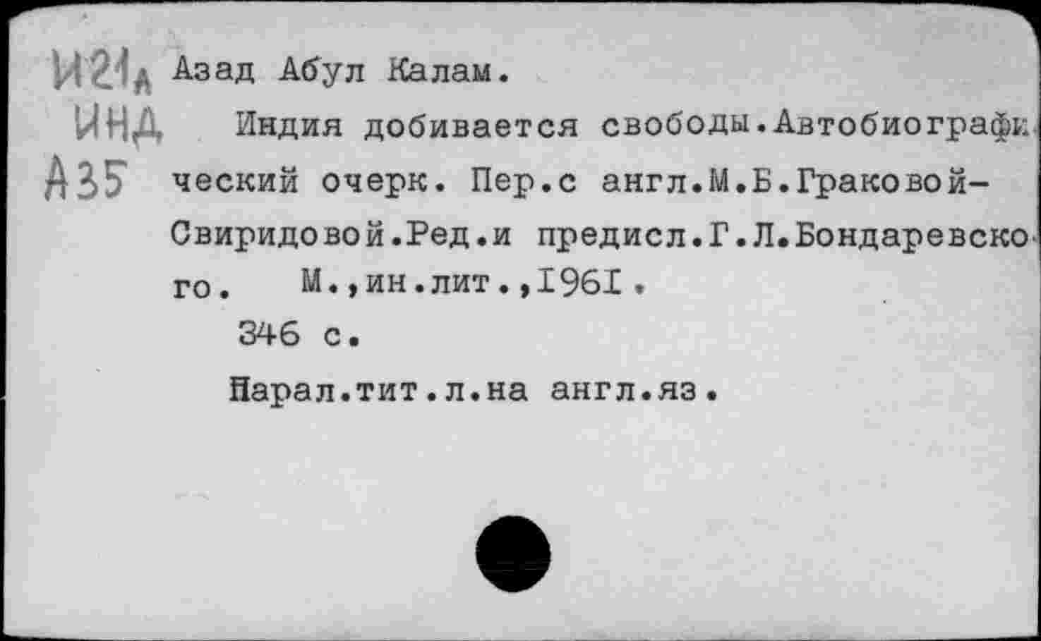 ﻿мг-ц Азад Абул Калам.
инд Аз?
Индия добивается свободы.Автобиографи ческий очерк. Пер.с англ.М.Б.Граковой-
Свиридовой.Ред. и предисл.Г.Л.Бондаревско-го. М.,ин.лит.,1961. 346 с •
Нарал.тит.л.на англ.яз.